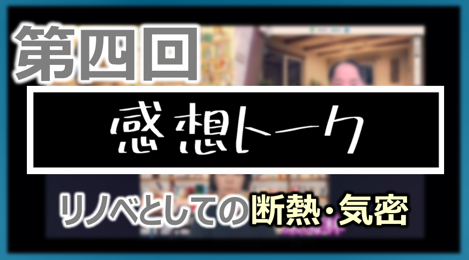 第四回 感想トーク「断熱のために気密が大事ですね／性能向上リノベの会教えてください」